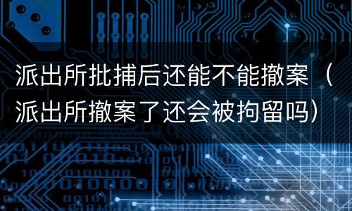 派出所批捕后还能不能撤案（派出所撤案了还会被拘留吗）