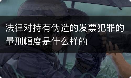 法律对持有伪造的发票犯罪的量刑幅度是什么样的