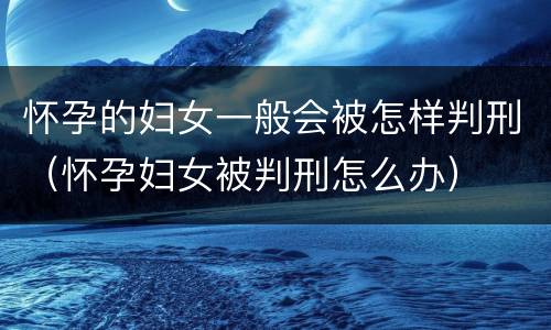 怀孕的妇女一般会被怎样判刑（怀孕妇女被判刑怎么办）