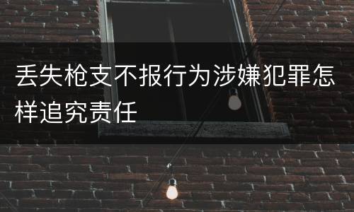 丢失枪支不报行为涉嫌犯罪怎样追究责任