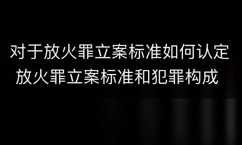 对于放火罪立案标准如何认定 放火罪立案标准和犯罪构成