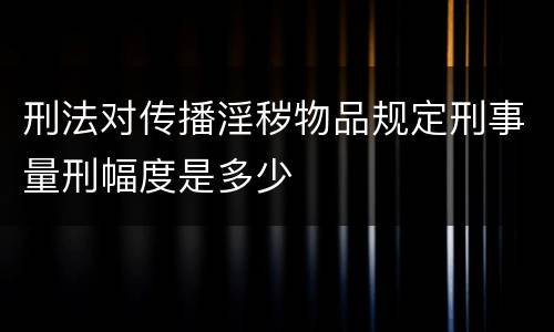刑法对传播淫秽物品规定刑事量刑幅度是多少