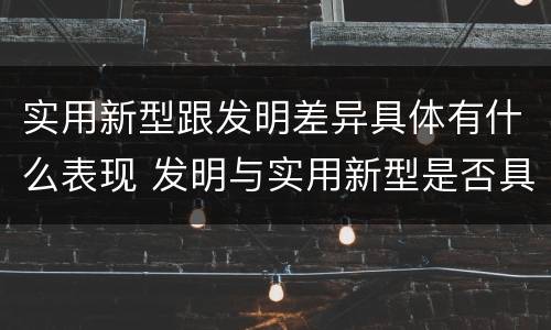 实用新型跟发明差异具体有什么表现 发明与实用新型是否具有实用性