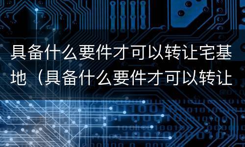 具备什么要件才可以转让宅基地（具备什么要件才可以转让宅基地使用权）