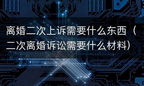 离婚二次上诉需要什么东西（二次离婚诉讼需要什么材料）