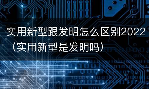 实用新型跟发明怎么区别2022（实用新型是发明吗）
