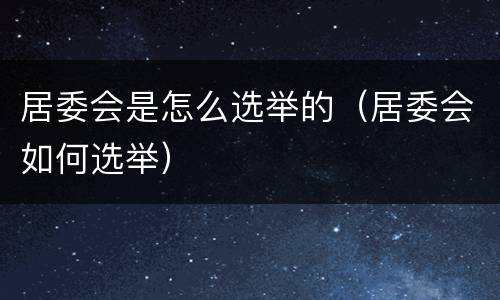 居委会是怎么选举的（居委会如何选举）
