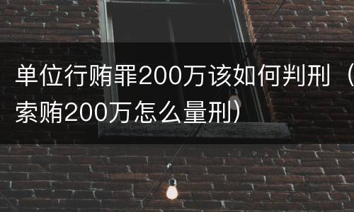 单位行贿罪200万该如何判刑（索贿200万怎么量刑）
