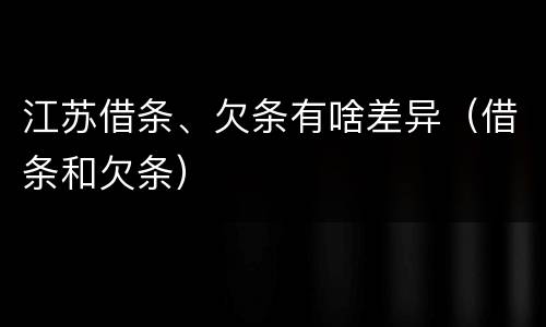 江苏借条、欠条有啥差异（借条和欠条）