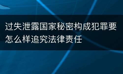 过失泄露国家秘密构成犯罪要怎么样追究法律责任