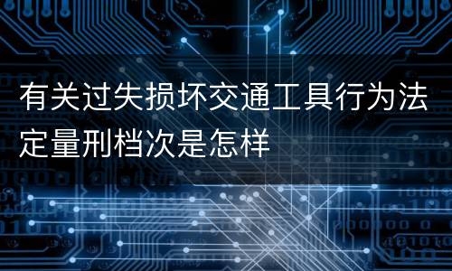 有关过失损坏交通工具行为法定量刑档次是怎样