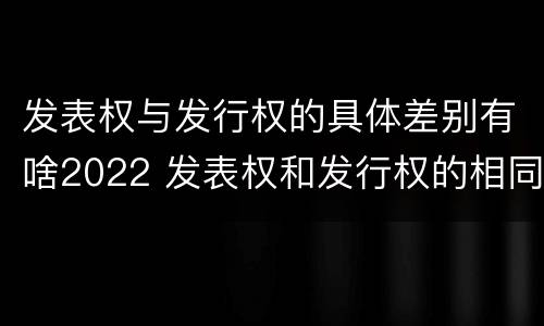 发表权与发行权的具体差别有啥2022 发表权和发行权的相同点