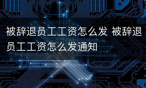被辞退员工工资怎么发 被辞退员工工资怎么发通知