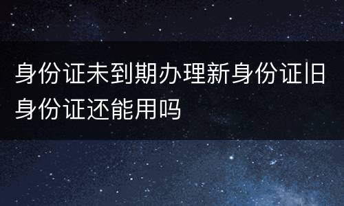 身份证未到期办理新身份证旧身份证还能用吗