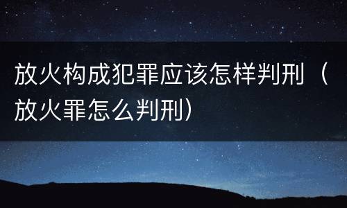 放火构成犯罪应该怎样判刑（放火罪怎么判刑）