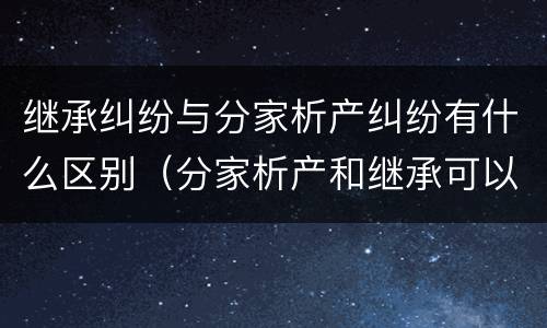 继承纠纷与分家析产纠纷有什么区别（分家析产和继承可以在一个案件中处理吗）