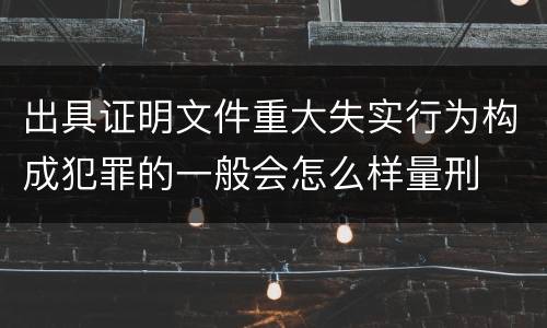出具证明文件重大失实行为构成犯罪的一般会怎么样量刑