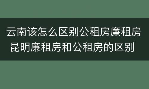 云南该怎么区别公租房廉租房 昆明廉租房和公租房的区别