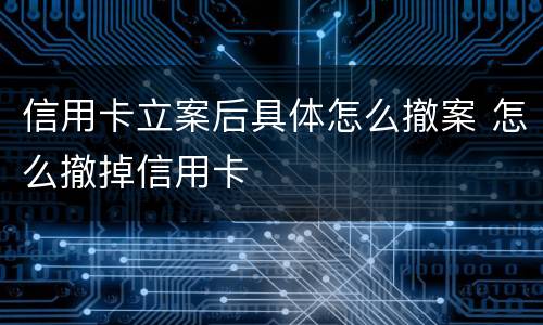 信用卡立案后具体怎么撤案 怎么撤掉信用卡