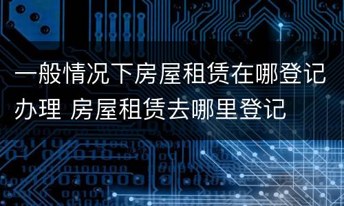 一般情况下房屋租赁在哪登记办理 房屋租赁去哪里登记
