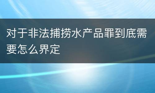 对于非法捕捞水产品罪到底需要怎么界定