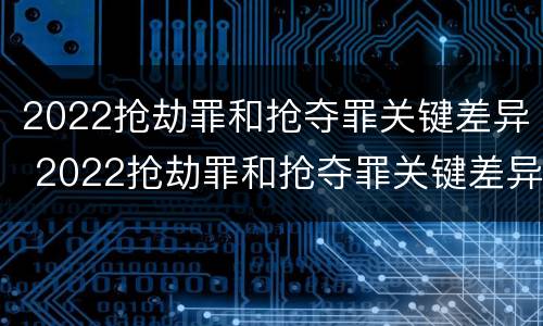 2022抢劫罪和抢夺罪关键差异 2022抢劫罪和抢夺罪关键差异是什么