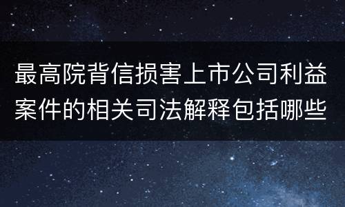 最高院背信损害上市公司利益案件的相关司法解释包括哪些规定