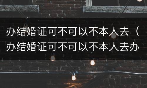 办结婚证可不可以不本人去（办结婚证可不可以不本人去办）