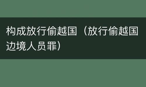 构成放行偷越国（放行偷越国边境人员罪）