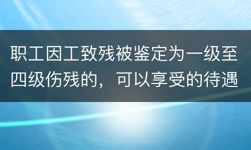 职工因工致残被鉴定为一级至四级伤残的，可以享受的待遇具体有哪些