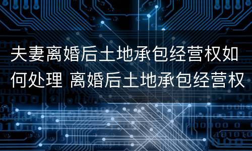 夫妻离婚后土地承包经营权如何处理 离婚后土地承包经营权分割案例