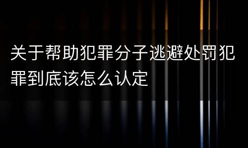 关于帮助犯罪分子逃避处罚犯罪到底该怎么认定