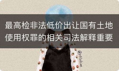 最高检非法低价出让国有土地使用权罪的相关司法解释重要规定有哪些