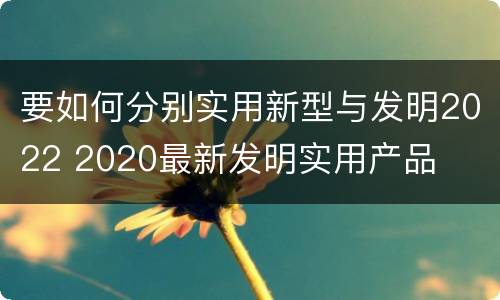 要如何分别实用新型与发明2022 2020最新发明实用产品