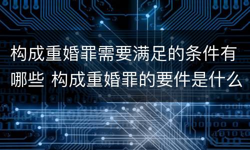 构成重婚罪需要满足的条件有哪些 构成重婚罪的要件是什么?