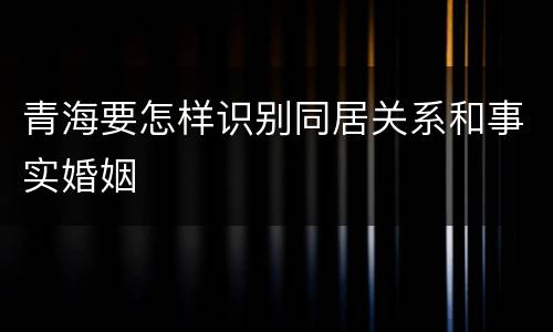 青海要怎样识别同居关系和事实婚姻