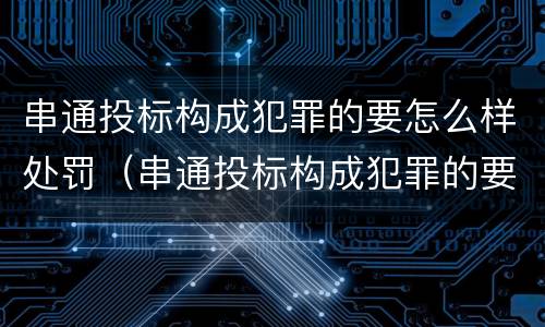 串通投标构成犯罪的要怎么样处罚（串通投标构成犯罪的要怎么样处罚呢）