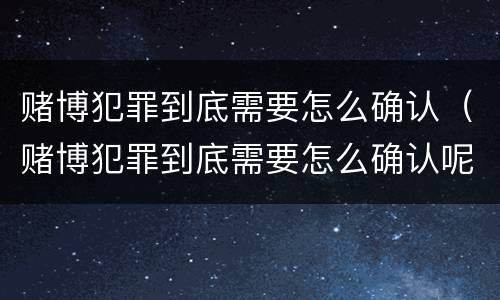 赌博犯罪到底需要怎么确认（赌博犯罪到底需要怎么确认呢）