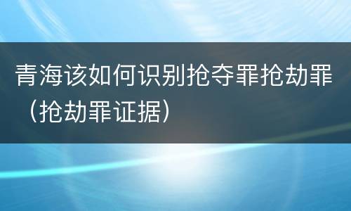 青海该如何识别抢夺罪抢劫罪（抢劫罪证据）