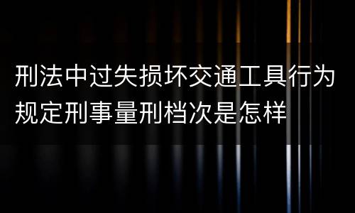 刑法中过失损坏交通工具行为规定刑事量刑档次是怎样