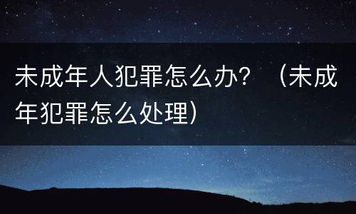 未成年人犯罪怎么办？（未成年犯罪怎么处理）