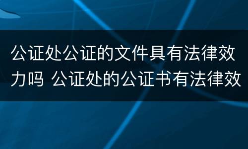 公证处公证的文件具有法律效力吗 公证处的公证书有法律效力吗