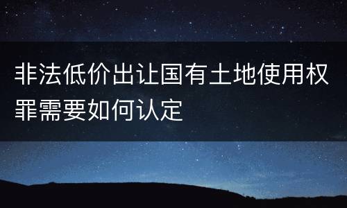 非法低价出让国有土地使用权罪需要如何认定