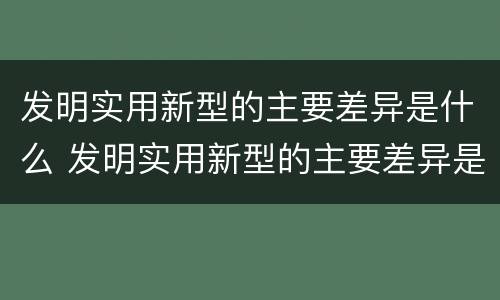发明实用新型的主要差异是什么 发明实用新型的主要差异是什么原因