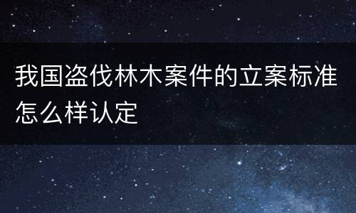 我国盗伐林木案件的立案标准怎么样认定