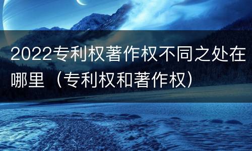 2022专利权著作权不同之处在哪里（专利权和著作权）