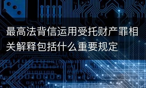 最高法背信运用受托财产罪相关解释包括什么重要规定