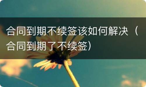 合同到期不续签该如何解决（合同到期了不续签）