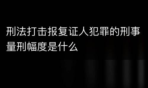 刑法打击报复证人犯罪的刑事量刑幅度是什么