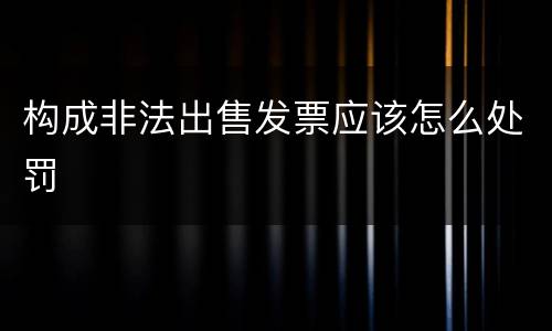 构成非法出售发票应该怎么处罚